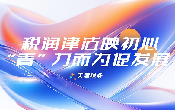 天津税务：税润津沽映初心 “青”力而为促发展